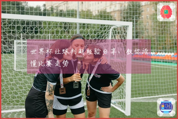 世界杯让球判断经验分享，教你读懂比赛走势