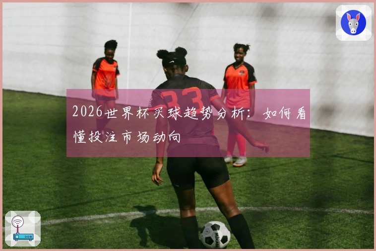 2026世界杯买球趋势分析：如何看懂投注市场动向